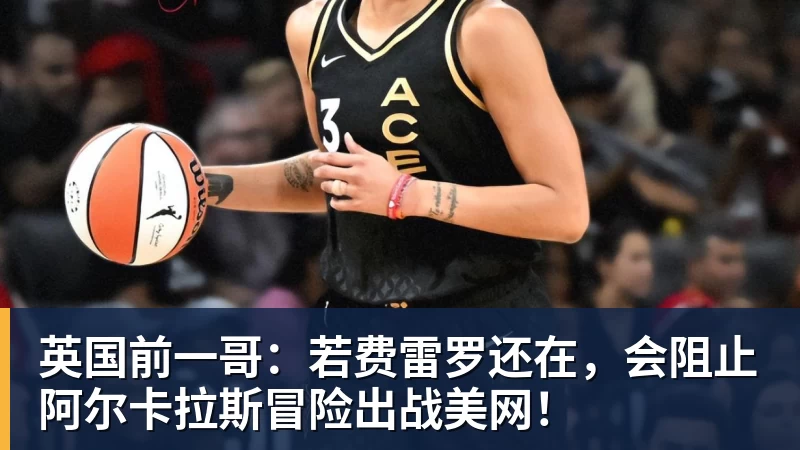 米兰体育英国前一哥：若费雷罗还在，会阻止阿尔卡拉斯冒险出战美网！
